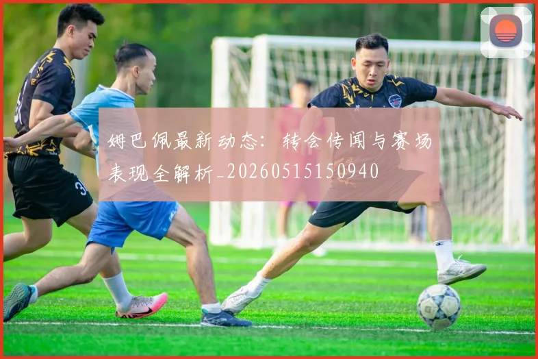 姆巴佩最新动态：转会传闻与赛场表现全解析_20260515150940