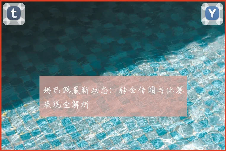 姆巴佩最新动态：转会传闻与比赛表现全解析