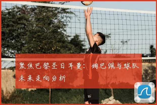 聚焦巴黎圣日耳曼：姆巴佩与球队未来走向分析
