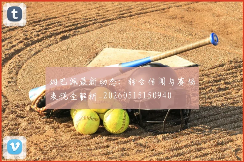 姆巴佩最新动态:转会传闻与赛场表现全解析_20260515150940